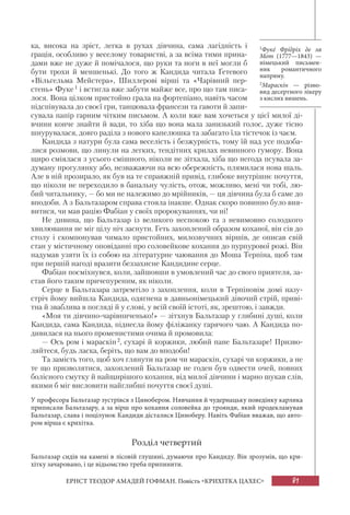 81ЕРНСТ ТЕОДОР АМАДЕЙ ГОФМАН. Повість «КРИХІТКА ЦАХЕС»
ка, висока на зріст, легка в рухах дівчина, сама лагідність і
грація, особливо у веселому товаристві, а за всіма тими прина-
дами вже не дуже й помічалося, що руки та ноги в неї могли б
бути трохи й меншенькі. До того ж Кандида читала Ґетевого
«Вільгельма Мейстера», Шиллерові вірші та «Чарівний пер-
стень» Фуке1 і встигла вже забути майже все, про що там писа-
лося. Вона цілком пристойно грала на фортепіано, навіть часом
підспівувала до своєї гри, танцювала франсези та гавоти й запи-
сувала папір гарним чітким письмом. А коли вже вам хочеться у цієї милої ді-
вчини конче знайти й вади, то хіба що вона мала занизький голос, дуже тісно
шнурувалася, довго раділа з нового капелюшка та забагато їла тістечок із чаєм.
Кандида з натури була сама веселість і безжурність, тому їй над усе подоба-
лися розмови, що линули на легких, тендітних крилах невинного гумору. Вона
щиро сміялася з усього смішного, ніколи не зітхала, хіба що негода псувала за-
думану прогулянку або, незважаючи на всю обережність, плямилася нова шаль.
Але в ній прозирало, як був на те справжній привід, глибоке внутрішнє почуття,
що ніколи не переходило в банальну чулість, отож, можливо, мені чи тобі, лю-
бий читальнику, — бо ми не належимо до мрійників, — ця дівчина була б саме до
вподоби. А з Бальтазаром справа стояла інакше. Однак скоро повинно було вия-
витися, чи мав рацію Фабіан у своїх пророкуваннях, чи ні!
Не дивина, що Бальтазар із великого неспокою та з невимовно солодкого
хвилювання не міг цілу ніч заснути. Геть захоплений образом коханої, він сів до
столу і скомпонував чимало пристойних, милозвучних віршів, де описав свій
стан у містичному оповіданні про соловейкове кохання до пурпурової рожі. Він
надумав узяти їх із собою на літературне чаювання до Моша Терпіна, щоб там
при першій нагоді вразити беззахисне Кандидине серце.
Фабіан посміхнувся, коли, зайшовши в умовлений час до свого приятеля, за-
став його таким причепуреним, як ніколи.
Серце в Бальтазара затремтіло з захоплення, коли в Терпіновім домі назу-
стріч йому вийшла Кандида, одягнена в давньонімецький дівочий стрій, приві-
тна й зваблива в погляді й у слові, у всій своїй істоті, як, зрештою, і завжди.
«Моя ти дівчино-чарівниченько!» — зітхнув Бальтазар у глибині душі, коли
Кандида, сама Кандида, піднесла йому філіжанку гарячого чаю. А Кандида по-
дивилася на нього променистими очима й промовила:
— Ось ром і мараскін2, сухарі й коржики, любий пане Бальтазаре! Призво-
ляйтеся, будь ласка, беріть, що вам до вподоби!
Та замість того, щоб хоч глянути на ром чи мараскін, сухарі чи коржики, а не
те що призволятися, захоплений Бальтазар не годен був одвести очей, повних
болісного смутку й найщирішого кохання, від милої дівчини і марно шукав слів,
якими б міг висловити найглибші почуття своєї душі.
У професора Бальтазар зустрівся з Цинобером. Нявчання й чудернацьку поведінку карлика
приписали Бальтазару, а за вірш про кохання соловейка до троянди, який продекламував
Бальтазар, слава і поцілунок Кандиди дісталися Циноберу. Навіть Фабіан вважав, що авто-
ром вірша є крихітка.
Розділ четвертий
Бальтазар сидів на камені в лісовій глушині, думаючи про Кандиду. Він зрозумів, що кри-
хітку зачаровано, і це відьомство треба припинити.
1Фукé Фрíдріх де ля
Мот (1777—1843) —
німецький письмен-
ник романтичного
напряму.
2Мараскíн — різно-
вид десертного лікеру
з кислих вишень.
 