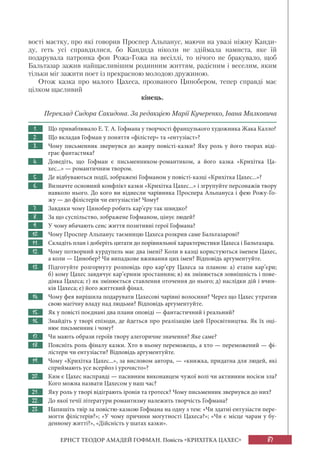 87ЕРНСТ ТЕОДОР АМАДЕЙ ГОФМАН. Повість «КРИХІТКА ЦАХЕС»
вості маєтку, про які говорив Проспер Альпанус, маючи на увазі ніжну Канди-
ду, геть усі справдилися, бо Кандида ніколи не здіймала намиста, яке їй
подарувала патронка фон Рожа-Гожа на весіллі, то нічого не бракувало, щоб
Бальтазар зажив найщасливішим родинним життям, радісним і веселим, яким
тільки міг зажити поет із прекрасною молодою дружиною.
Отож казка про малого Цахеса, прозваного Цинобером, тепер справді має
цілком щасливий
кінець.
Переклад Сидора Сакидона. За редакцією Марії Кучеренко, Івана Малковича
1. Що приваблювало Е. Т. А. Гофмана у творчості французького художника Жака Калло?
2. Що вкладав Гофман у поняття «філістер» та «ентузіаст»?
3. Чому письменник звернувся до жанру повісті-казки? Яку роль у його творах віді-
грає фантастика?
4. Доведіть, що Гофман є письменником-романтиком, а його казка «Крихітка Ца-
хес...» — романтичним твором.
5. Де відбуваються події, зображені Гофманом у повісті-казці «Крихітка Цахес...»?
6. Визначте основний конфлікт казки «Крихітка Цахес...» і згрупуйте персонажів твору
навколо нього. До кого ви віднесли чарівника Проспера Альпануса і фею Рожу-Го-
жу — до філістерів чи ентузіастів? Чому?
7. Завдяки чому Цинобер робить кар’єру так швидко?
8. За що суспільство, зображене Гофманом, цінує людей?
9. У чому вбачають сенс життя позитивні герої Гофмана?
10. Чому Проспер Альпанус таємницю Цахеса розкрив саме Бальтазарові?
11. Складіть план і доберіть цитати до порівняльної характеристики Цахеса і Бальтазара.
12. Чому потворний курдупель має два імені? Коли в казці користуються іменем Цахес,
а коли — Цинобер? Чи випадкове вживання цих імен? Відповідь аргументуйте.
13. Підготуйте розгорнуту розповідь про кар’єру Цахеса за планом: а) етапи кар’єри;
б) кому Цахес завдячує кар’єрним зростанням; в) як змінюється зовнішність і пове-
дінка Цахеса; г) як змінюється ставлення оточення до нього; д) наслідки дій і вчин-
ків Цахеса; е) його життєвий фінал.
14. Чому фея вирішила подарувати Цахесові чарівні волосини? Через що Цахес утратив
свою магічну владу над людьми? Відповідь аргументуйте.
15. Як у повісті поєднані два плани оповіді — фантастичний і реальний?
16. Знайдіть у творі епізоди, де йдеться про реалізацію ідей Просвітництва. Як їх оці-
нює письменник і чому?
17. Чи мають образи героїв твору алегоричне значення? Яке саме?
18. Поясніть роль фіналу казки. Хто в ньому переможець, а хто — переможений — фі-
лістери чи ентузіасти? Відповідь аргументуйте.
19. Чому «Крихітка Цахес...», за висловом автора, — «книжка, придатна для людей, які
сприймають усе всерйоз і урочисто»?
20. Ким є Цахес насправді — пасивним виконавцем чужої волі чи активним носієм зла?
Кого можна назвати Цахесом у наш час?
21. Яку роль у творі відіграють іронія та гротеск? Чому письменник звернувся до них?
22. До якої течії літератури романтизму належить творчість Гофмана?
23. Напишіть твір за повістю-казкою Гофмана на одну з тем: «Чи здатні ентузіасти пере-
могти філістерів?»; «У чому причини могутності Цахеса?»; «Чи є місце чарам у бу-
денному житті?», «Дійсність у шатах казки».
 