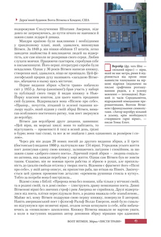 97ВОЛТ ВІТМЕН. Збірка «ЛИСТЯ ТРАВИ»
подорожував Сполученими Штатами Америки, ніде
довго не затримуючись, до пуття нічого не навчився й
зажив слави ледаря й дивака.
Мандри країною були важливими і необхідними
у грандіозному плані, який, здавалося, виношував
Вітмен. За 1848 р. він пішки обійшов 17 штатів, легко
заводячи знайомства й викликаючи людей на відвер-
тість, але сам ніколи не розкривав свого серця. Любив
слухати мовчки. Працюючи газетярем, спробував себе
в письменництві. Його перші літературні спроби були
невдалими. Однак у 36 років Вітмен написав книжку,
створення якої, здавалося, ніщо не провіщало. Цей фі-
лософський прорив духу називають «загадкою Вітме-
на», вбачаючи в ньому щось містичне.
Перше видання збірки «Листя трави» побачило
світ у 1855 р. Автор (анонімно!) брав участь у наборі
та публікації свого твору й видав книжку в Нью-
Йорку власним коштом, для цього навіть продавши
свій будинок. Відкривалася вона «Піснею про себе».
«Прапор... почуттів, зітканий із зеленої тканини ко-
льору надії», який підняв у своїй збірці Вітмен, вима-
гав особливого поетичного ритму, тож поет звернувся
до верлібру.
Вітмен дав верліброві друге дихання, заявивши:
«Цей вірш, як морські хвилі: вони то набігають, то
відступають — променисті й тихі в ясний день, грізні
в бурю; вони такі схожі, та все ж не знайдеш і двох однакових за розміром і си-
лою».
Через рік він додав 20 нових поезій до другого видання збірки, а її третє
(бостонське) видання 1860 р. налічувало вже 154 вірші. Упродовж усього життя
поет дописував єдину свою книжку, залишаючись лагідним і спокійним, за що
зажив слави «доброго сивого поета». Ліричний герой збірки — людина соціаль-
но активна, яка завжди перебуває у вирі життя. Однак сам Вітмен був не зовсім
таким. Скажімо, він не воював проти рабства зі зброєю в руках, але прихиль-
ність до ідеалів свободи втілена у творах поета. Відомим є фрагмент його «Пісні
про себе», у якій автор описує, як прихистив раба, що втікав на Північ. Закінчу-
ється цей уривок промовистою деталлю: «кремнева рушниця стояла в кутку».
Тобто за потреби вона б вистрілила...
Відомі слова з Біблії: «Пророка нема без пошани, хіба тільки у вітчизні своїй,
та в родині своїй, та в домі своїм» — ілюструють драму невизнання поета. Дивні
Вітменові вірші без звичних строф і рим Америка не сприйняла. Друзі відверта-
лися від поета, плітки переслідували його, а родина вважала себе зганьбленою...
Майже всі, кому Вітмен подарував свою першу книжку, повернули її авторові.
Навіть американський поет і філософ Ральф Волдо Емерсон, який було схваль-
но відгукнувся про незвичні вірші, згодом почав кепкувати із себе, ніби вибача-
ючись за «помилкове» захоплення. Книжку Вітмена вважали не вартою уваги,
а коли в наступних виданнях автор доповнив збірку віршами про адамових
Верлібр (фр. vers fibre —
«вільний вірш») — вірш,
який не має метра, рими й від-
різняється від прози лише
наявністю членування на вір-
шові відрізки (відзначені на
письмі графічним розташу-
ванням рядків, а в усному
мовленні — інтонацією). Відо-
мий із часів Середньовіччя,
відроджений німецькими пре-
романтиками, Волтом Вітме-
ном і французькими символіс-
тами. «Автор верлібру вільний
в усьому, крім необхідності
створювати гарні вірші», —
писав Томас Еліот.
Дерев’яний будинок Волта Вітмена в Кемдені, США
 