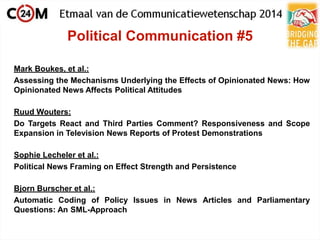 Political Communication #5
Mark Boukes, et al.:
Assessing the Mechanisms Underlying the Effects of Opinionated News: How
Opinionated News Affects Political Attitudes
Ruud Wouters:
Do Targets React and Third Parties Comment? Responsiveness and Scope
Expansion in Television News Reports of Protest Demonstrations
Sophie Lecheler et al.:
Political News Framing on Effect Strength and Persistence
Bjorn Burscher et al.:
Automatic Coding of Policy Issues in News Articles and Parliamentary
Questions: An SML-Approach
 