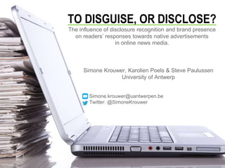 TO DISGUISE, OR DISCLOSE?
The influence of disclosure recognition and brand presence
on readers’ responses towards native advertisements
in online news media.
Simone Krouwer, Karolien Poels & Steve Paulussen
University of Antwerp
Simone.krouwer@uantwerpen.be
Twitter: @SimoneKrouwer
 
