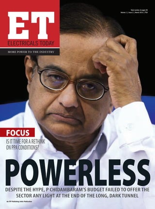ET
                                                                  Total number of pages 56
                                                   Volume 1 | Issue 2 | March 2013 | `50




     Electricals Today
      More power to the industry




    focus
    Is it time for a rethink
    on PPA conditions?




 powerless
   DESPITE THE HYPE, P CHIDAMBARAM’S budget FAILED TO OFFER THE
       SECTOR ANY LIGHT AT THE END OF THE LONG, dark TUNNEL
    An ITP Publishing India Publication




01_ET_Mar13_CoverFinal.indd 1                                               06-03-2013 17:39:47
 