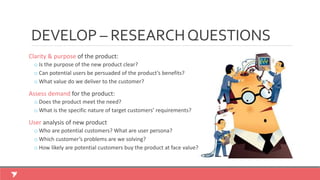 Clarity & purpose of the product:
o Is the purpose of the new product clear?
o Can potential users be persuaded of the product’s benefits?
o What value do we deliver to the customer?
Assess demand for the product:
o Does the product meet the need?
o What is the specific nature of target customers’ requirements?
User analysis of new product
o Who are potential customers? What are user persona?
o Which customer’s problems are we solving?
o How likely are potential customers buy the product at face value?
DEVELOP – RESEARCHQUESTIONS
 