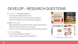User behavior of existing products:
o How long are existing product used?
o How frequency does customers contact for updates?
o What do they demand for existing product upgrades?
Identify market gaps
o What challenges do people face while using existing products?
o What demanded requirements are missing?
o How are current customers satisfied with the existing products?
Value-based pricing
o Is the price reasonable to benefits?
o How is the price compared with competitors?
DEVELOP – RESEARCHQUESTIONS
 