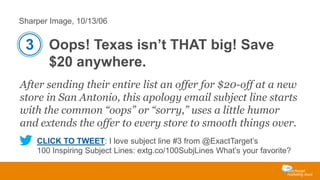 Sharper Image, 10/13/06

3 Oops! Texas isn’t THAT big! Save
$20 anywhere.
After sending their entire list an offer for $20-off at a new
store in San Antonio, this apology email subject line starts
with the common “oops” or “sorry,” uses a little humor
and extends the offer to every store to smooth things over.
CLICK TO TWEET: I love subject line #3 from @ExactTarget’s
100 Inspiring Subject Lines: extg.co/100SubjLines What’s your favorite?

 