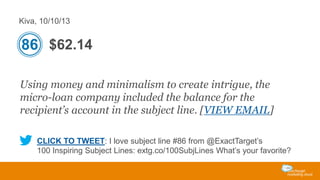 Kiva, 10/10/13

86 $62.14
Using money and minimalism to create intrigue, the
micro-loan company included the balance for the
recipient’s account in the subject line. [VIEW EMAIL]
CLICK TO TWEET: I love subject line #86 from @ExactTarget’s
100 Inspiring Subject Lines: extg.co/100SubjLines What’s your favorite?

 