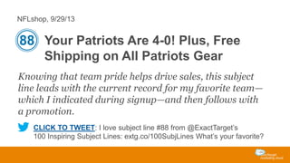 NFLshop, 9/29/13

88 Your Patriots Are 4-0! Plus, Free
Shipping on All Patriots Gear
Knowing that team pride helps drive sales, this subject
line leads with the current record for my favorite team—
which I indicated during signup—and then follows with
a promotion.
CLICK TO TWEET: I love subject line #88 from @ExactTarget’s
100 Inspiring Subject Lines: extg.co/100SubjLines What’s your favorite?

 