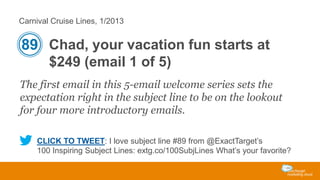 Carnival Cruise Lines, 1/2013

89 Chad, your vacation fun starts at
$249 (email 1 of 5)
The first email in this 5-email welcome series sets the
expectation right in the subject line to be on the lookout
for four more introductory emails.
CLICK TO TWEET: I love subject line #89 from @ExactTarget’s
100 Inspiring Subject Lines: extg.co/100SubjLines What’s your favorite?

 