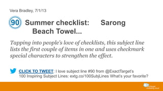 Vera Bradley, 7/1/13

90 Summer checklist:

Sarong

Beach Towel...
Tapping into people’s love of checklists, this subject line
lists the first couple of items in one and uses checkmark
special characters to strengthen the effect.
CLICK TO TWEET: I love subject line #90 from @ExactTarget’s
100 Inspiring Subject Lines: extg.co/100SubjLines What’s your favorite?

 