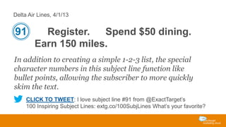 Delta Air Lines, 4/1/13

91

Register.
Spend $50 dining.
Earn 150 miles.

In addition to creating a simple 1-2-3 list, the special
character numbers in this subject line function like
bullet points, allowing the subscriber to more quickly
skim the text.
CLICK TO TWEET: I love subject line #91 from @ExactTarget’s
100 Inspiring Subject Lines: extg.co/100SubjLines What’s your favorite?

 