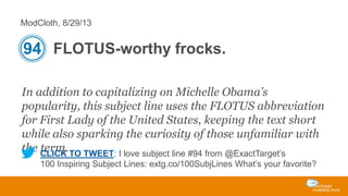 ModCloth, 8/29/13

94 FLOTUS-worthy frocks.
In addition to capitalizing on Michelle Obama’s
popularity, this subject line uses the FLOTUS abbreviation
for First Lady of the United States, keeping the text short
while also sparking the curiosity of those unfamiliar with
the CLICK TO TWEET: I love subject line #94 from @ExactTarget’s
term.
100 Inspiring Subject Lines: extg.co/100SubjLines What’s your favorite?

 