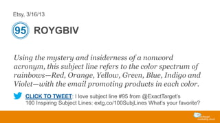 Etsy, 3/16/13

95 ROYGBIV
Using the mystery and insiderness of a nonword
acronym, this subject line refers to the color spectrum of
rainbows—Red, Orange, Yellow, Green, Blue, Indigo and
Violet—with the email promoting products in each color.
CLICK TO TWEET: I love subject line #95 from @ExactTarget’s
100 Inspiring Subject Lines: extg.co/100SubjLines What’s your favorite?

 