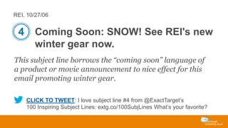 REI, 10/27/06

4 Coming Soon: SNOW! See REI's new
winter gear now.
This subject line borrows the “coming soon” language of
a product or movie announcement to nice effect for this
email promoting winter gear.
CLICK TO TWEET: I love subject line #4 from @ExactTarget’s
100 Inspiring Subject Lines: extg.co/100SubjLines What’s your favorite?

 