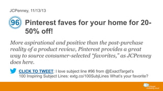 JCPenney, 11/13/13

96 Pinterest faves for your home for 2050% off!
More aspirational and positive than the post-purchase
reality of a product review, Pinterest provides a great
way to source consumer-selected “favorites,” as JCPenney
does here.
CLICK TO TWEET: I love subject line #96 from @ExactTarget’s
100 Inspiring Subject Lines: extg.co/100SubjLines What’s your favorite?

 
