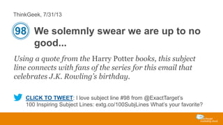 ThinkGeek, 7/31/13

98 We solemnly swear we are up to no
good...
Using a quote from the Harry Potter books, this subject
line connects with fans of the series for this email that
celebrates J.K. Rowling’s birthday.
CLICK TO TWEET: I love subject line #98 from @ExactTarget’s
100 Inspiring Subject Lines: extg.co/100SubjLines What’s your favorite?

 