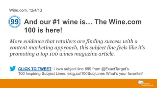 Wine.com, 12/4/13

99 And our #1 wine is… The Wine.com
100 is here!
More evidence that retailers are finding success with a
content marketing approach, this subject line feels like it’s
promoting a top 100 wines magazine article.
CLICK TO TWEET: I love subject line #99 from @ExactTarget’s
100 Inspiring Subject Lines: extg.co/100SubjLines What’s your favorite?

 