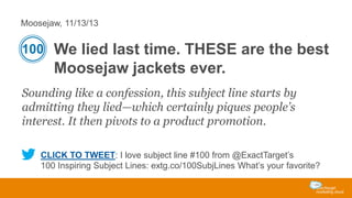 Moosejaw, 11/13/13

100 We lied last time. THESE are the best

Moosejaw jackets ever.
Sounding like a confession, this subject line starts by
admitting they lied—which certainly piques people’s
interest. It then pivots to a product promotion.
CLICK TO TWEET: I love subject line #100 from @ExactTarget’s
100 Inspiring Subject Lines: extg.co/100SubjLines What’s your favorite?

 