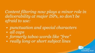 Content filtering now plays a minor role in
deliverability at major ISPs, so don’t be
afraid to use:
•
•
•
•

punctuation and special characters
all caps
formerly taboo words like “free”
really long or short subject lines

 