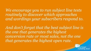 We encourage you to run subject line tests
routinely to discover which approaches
and wordings your subscribers respond to.
And don’t forget that the best subject line is
the one that generates the highest
conversion rate or most sales, not the one
that generates the highest open rate.

 