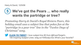 Harry & David, 12/5/06

5 We've got the Pears ... who really
wants the partridge or tree?
Promoting Harry & David’s Royal Riviera Pears, this
holiday email uses a subject line that pokes fun at the
“partridge in a pear tree” line in the “Twelve Days of
Christmas” song.
CLICK TO TWEET: I love subject line #5 from @ExactTarget’s
100 Inspiring Subject Lines: extg.co/100SubjLines What’s your favorite?

 