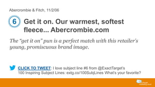 Abercrombie & Fitch, 11/2/06

6 Get it on. Our warmest, softest
fleece... Abercrombie.com
The “get it on” pun is a perfect match with this retailer’s
young, promiscuous brand image.

CLICK TO TWEET: I love subject line #6 from @ExactTarget’s
100 Inspiring Subject Lines: extg.co/100SubjLines What’s your favorite?

 