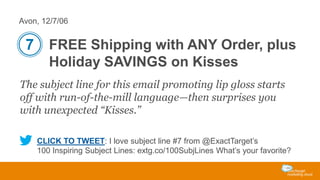 Avon, 12/7/06

7 FREE Shipping with ANY Order, plus
Holiday SAVINGS on Kisses
The subject line for this email promoting lip gloss starts
off with run-of-the-mill language—then surprises you
with unexpected “Kisses.”
CLICK TO TWEET: I love subject line #7 from @ExactTarget’s
100 Inspiring Subject Lines: extg.co/100SubjLines What’s your favorite?

 