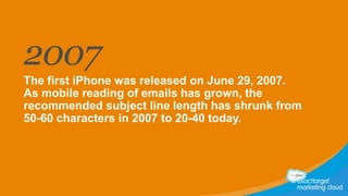 2007
The first iPhone was released on June 29, 2007.
As mobile reading of emails has grown, the
recommended subject line length has shrunk from
50-60 characters in 2007 to 20-40 today.

 
