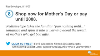RedEnvelope, 5/11/07

8 Shop now for Mother's Day or pay
until 2008.
RedEnvelope takes the familiar “pay nothing until…”
language and spins it into a warning about the wrath
of mothers who get bad gifts.
CLICK TO TWEET: I love subject line #8 from @ExactTarget’s
100 Inspiring Subject Lines: extg.co/100SubjLines What’s your favorite?

 