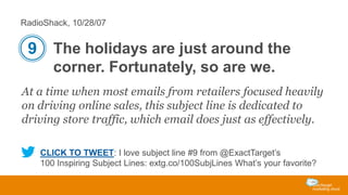 RadioShack, 10/28/07

9 The holidays are just around the
corner. Fortunately, so are we.
At a time when most emails from retailers focused heavily
on driving online sales, this subject line is dedicated to
driving store traffic, which email does just as effectively.
CLICK TO TWEET: I love subject line #9 from @ExactTarget’s
100 Inspiring Subject Lines: extg.co/100SubjLines What’s your favorite?

 