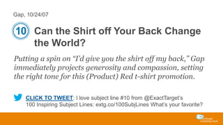 Gap, 10/24/07

10 Can the Shirt off Your Back Change
the World?
Putting a spin on “I’d give you the shirt off my back,” Gap
immediately projects generosity and compassion, setting
the right tone for this (Product) Red t-shirt promotion.
CLICK TO TWEET: I love subject line #10 from @ExactTarget’s
100 Inspiring Subject Lines: extg.co/100SubjLines What’s your favorite?

 