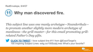RedEnvelope, 6/4/07

11 Why man discovered fire.
This subject line uses one manly archetype—Neanderthals—
to promote another slightly more modern archetype of
manliness—the grill master—for this email promoting grillrelated Father’s Day gifts.
CLICK TO TWEET: I love subject line #11 from @ExactTarget’s
100 Inspiring Subject Lines: extg.co/100SubjLines What’s your favorite?

 