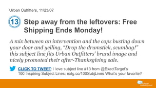 Urban Outfitters, 11/23/07

13 Step away from the leftovers: Free
Shipping Ends Monday!
A mix between an intervention and the cops busting down
your door and yelling, “Drop the drumstick, scumbag!”
this subject line fits Urban Outfitters’ brand image and
nicely promoted their after-Thanksgiving sale.
CLICK TO TWEET: I love subject line #13 from @ExactTarget’s
100 Inspiring Subject Lines: extg.co/100SubjLines What’s your favorite?

 