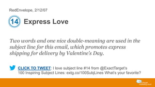 RedEnvelope, 2/12/07

14 Express Love
Two words and one nice double-meaning are used in the
subject line for this email, which promotes express
shipping for delivery by Valentine’s Day.
CLICK TO TWEET: I love subject line #14 from @ExactTarget’s
100 Inspiring Subject Lines: extg.co/100SubjLines What’s your favorite?

 
