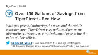 TigerDirect, 6/4/08

15 Over 150 Gallons of Savings from
TigerDirect - See How...
With gas prices dominating the news and the public
consciousness, TigerDirect uses gallons of gas as an
alternative currency, as a topical way of expressing the
value of their offers.
CLICK TO TWEET: I love subject line #15 from @ExactTarget’s
100 Inspiring Subject Lines: extg.co/100SubjLines What’s your favorite?

 