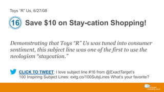 Toys “R” Us, 6/27/08

16 Save $10 on Stay-cation Shopping!
Demonstrating that Toys “R” Us was tuned into consumer
sentiment, this subject line was one of the first to use the
neologism “staycation.”
CLICK TO TWEET: I love subject line #16 from @ExactTarget’s
100 Inspiring Subject Lines: extg.co/100SubjLines What’s your favorite?

 