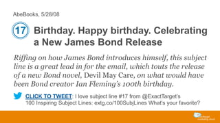 AbeBooks, 5/28/08

17 Birthday. Happy birthday. Celebrating
a New James Bond Release
Riffing on how James Bond introduces himself, this subject
line is a great lead in for the email, which touts the release
of a new Bond novel, Devil May Care, on what would have
been Bond creator Ian Fleming’s 100th birthday.
CLICK TO TWEET: I love subject line #17 from @ExactTarget’s
100 Inspiring Subject Lines: extg.co/100SubjLines What’s your favorite?

 