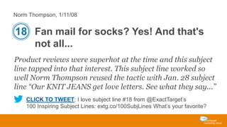 Norm Thompson, 1/11/08

18 Fan mail for socks? Yes! And that's
not all...
Product reviews were superhot at the time and this subject
line tapped into that interest. This subject line worked so
well Norm Thompson reused the tactic with Jan. 28 subject
line “Our KNIT JEANS get love letters. See what they say...”
CLICK TO TWEET: I love subject line #18 from @ExactTarget’s
100 Inspiring Subject Lines: extg.co/100SubjLines What’s your favorite?

 