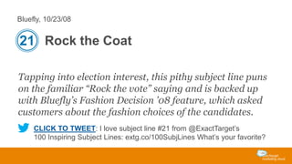 Bluefly, 10/23/08

21 Rock the Coat
Tapping into election interest, this pithy subject line puns
on the familiar “Rock the vote” saying and is backed up
with Bluefly’s Fashion Decision ’08 feature, which asked
customers about the fashion choices of the candidates.
CLICK TO TWEET: I love subject line #21 from @ExactTarget’s
100 Inspiring Subject Lines: extg.co/100SubjLines What’s your favorite?

 