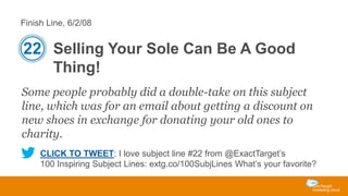 Finish Line, 6/2/08

22 Selling Your Sole Can Be A Good
Thing!
Some people probably did a double-take on this subject
line, which was for an email about getting a discount on
new shoes in exchange for donating your old ones to
charity.
CLICK TO TWEET: I love subject line #22 from @ExactTarget’s
100 Inspiring Subject Lines: extg.co/100SubjLines What’s your favorite?

 
