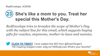 RedEnvelope, 4/29/08

23 She's like a mom to you. Treat her
special this Mother's Day.
RedEnvelope tries to broaden the scope of Mother’s Day
with the subject line for this email, which suggests buying
gifts for coaches, stepmoms, mother-in-laws and nannies.
CLICK TO TWEET: I love subject line #23 from @ExactTarget’s
100 Inspiring Subject Lines: extg.co/100SubjLines What’s your favorite?

 