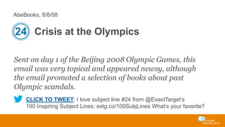 AbeBooks, 8/8/08

24 Crisis at the Olympics
Sent on day 1 of the Beijing 2008 Olympic Games, this
email was very topical and appeared newsy, although
the email promoted a selection of books about past
Olympic scandals.
CLICK TO TWEET: I love subject line #24 from @ExactTarget’s
100 Inspiring Subject Lines: extg.co/100SubjLines What’s your favorite?

 