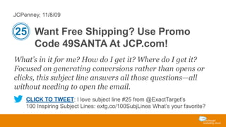 JCPenney, 11/8/09

25 Want Free Shipping? Use Promo
Code 49SANTA At JCP.com!
What’s in it for me? How do I get it? Where do I get it?
Focused on generating conversions rather than opens or
clicks, this subject line answers all those questions—all
without needing to open the email.
CLICK TO TWEET: I love subject line #25 from @ExactTarget’s
100 Inspiring Subject Lines: extg.co/100SubjLines What’s your favorite?

 