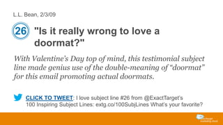 L.L. Bean, 2/3/09

26 "Is it really wrong to love a
doormat?"
With Valentine’s Day top of mind, this testimonial subject
line made genius use of the double-meaning of “doormat”
for this email promoting actual doormats.
CLICK TO TWEET: I love subject line #26 from @ExactTarget’s
100 Inspiring Subject Lines: extg.co/100SubjLines What’s your favorite?

 
