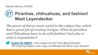 Neiman Marcus, 8/30/09

27 Piranhas, chihuahuas, and fashion!
Meet Leyendecker
The power of threes meets weird in this subject line, which
does a great job of creating intrigue. What do piranhas
and Chihuahuas have to do with fashion? And who or
what is Leyendecker?
CLICK TO TWEET: I love subject line #27 from @ExactTarget’s
100 Inspiring Subject Lines: extg.co/100SubjLines What’s your favorite?

 