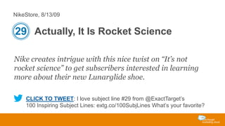 NikeStore, 8/13/09

29 Actually, It Is Rocket Science
Nike creates intrigue with this nice twist on “It’s not
rocket science” to get subscribers interested in learning
more about their new Lunarglide shoe.
CLICK TO TWEET: I love subject line #29 from @ExactTarget’s
100 Inspiring Subject Lines: extg.co/100SubjLines What’s your favorite?

 