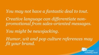 You may not have a fantastic deal to tout.
Creative language can differentiate nonpromotional from sales-oriented messages.
You might be newsjacking.
Humor, wit and pop culture references may
fit your brand.

 