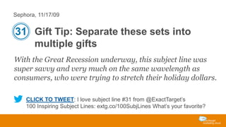 Sephora, 11/17/09

31 Gift Tip: Separate these sets into
multiple gifts
With the Great Recession underway, this subject line was
super savvy and very much on the same wavelength as
consumers, who were trying to stretch their holiday dollars.
CLICK TO TWEET: I love subject line #31 from @ExactTarget’s
100 Inspiring Subject Lines: extg.co/100SubjLines What’s your favorite?

 