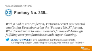 Victoria’s Secret, 12/19/09

32 Fantasy No. 339...
With a nod to erotica fiction, Victoria’s Secret sent several
emails that December using the “Fantasy No. X” format.
Who doesn’t want to know women’s fantasies? Although
fulfilling over 300 fantasies sounds super-daunting.
CLICK TO TWEET: I love subject line #32 from @ExactTarget’s
100 Inspiring Subject Lines: extg.co/100SubjLines What’s your favorite?

 