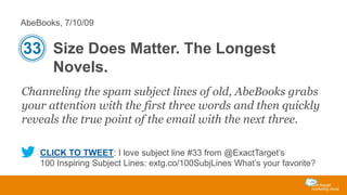 AbeBooks, 7/10/09

33 Size Does Matter. The Longest
Novels.
Channeling the spam subject lines of old, AbeBooks grabs
your attention with the first three words and then quickly
reveals the true point of the email with the next three.
CLICK TO TWEET: I love subject line #33 from @ExactTarget’s
100 Inspiring Subject Lines: extg.co/100SubjLines What’s your favorite?

 