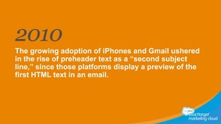 2010
The growing adoption of iPhones and Gmail ushered
in the rise of preheader text as a “second subject
line,” since those platforms display a preview of the
first HTML text in an email.

 